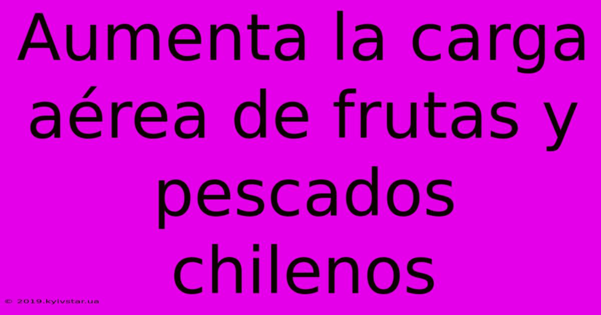 Aumenta La Carga Aérea De Frutas Y Pescados Chilenos