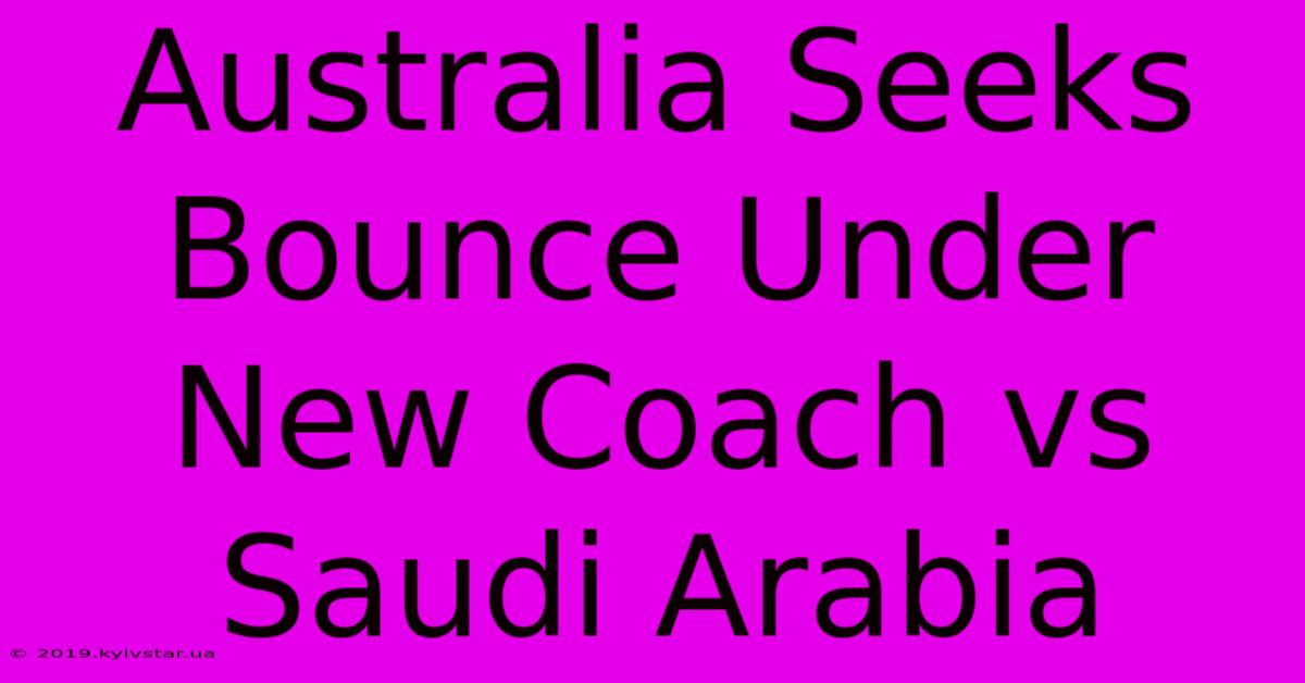 Australia Seeks Bounce Under New Coach Vs Saudi Arabia 