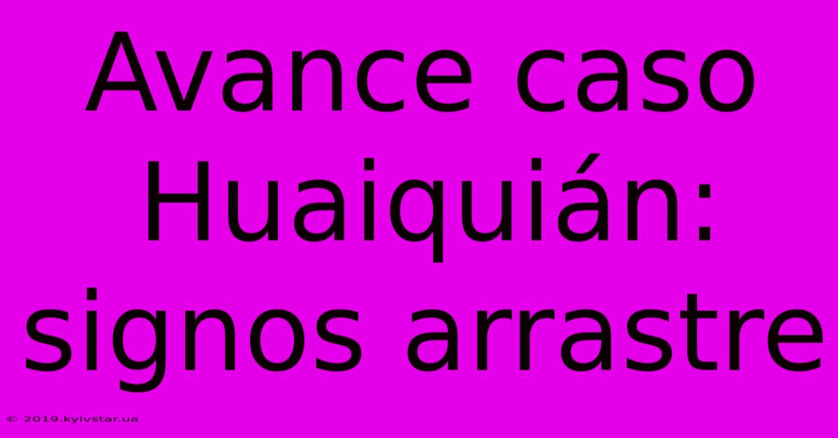 Avance Caso Huaiquián: Signos Arrastre