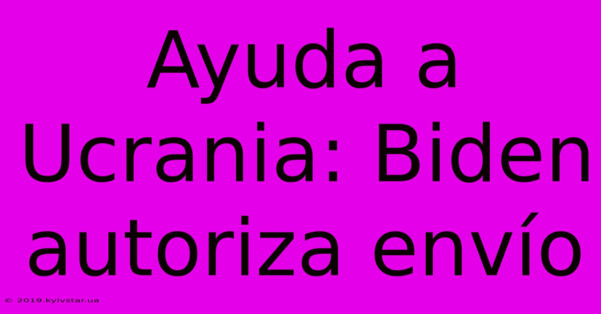 Ayuda A Ucrania: Biden Autoriza Envío