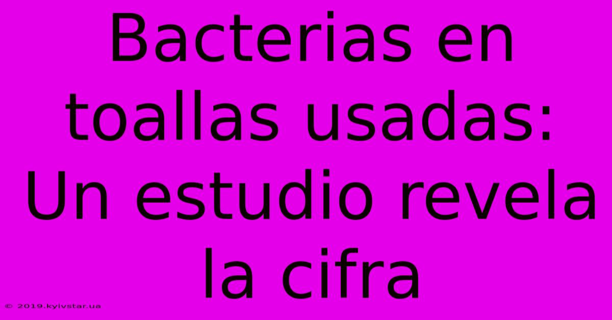 Bacterias En Toallas Usadas: Un Estudio Revela La Cifra