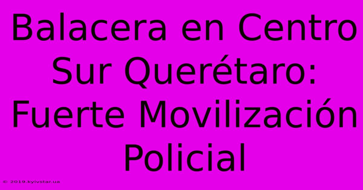 Balacera En Centro Sur Querétaro: Fuerte Movilización Policial