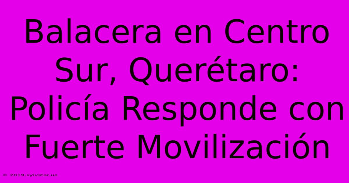 Balacera En Centro Sur, Querétaro: Policía Responde Con Fuerte Movilización