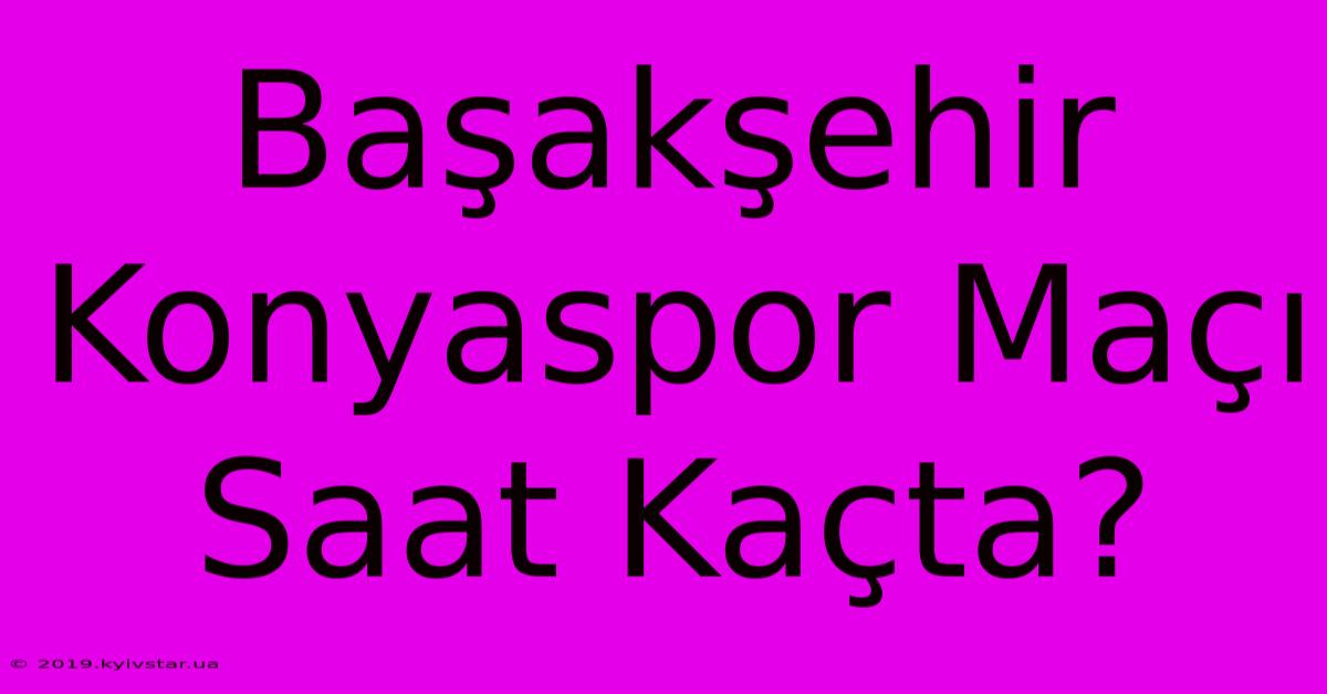 Başakşehir Konyaspor Maçı Saat Kaçta?