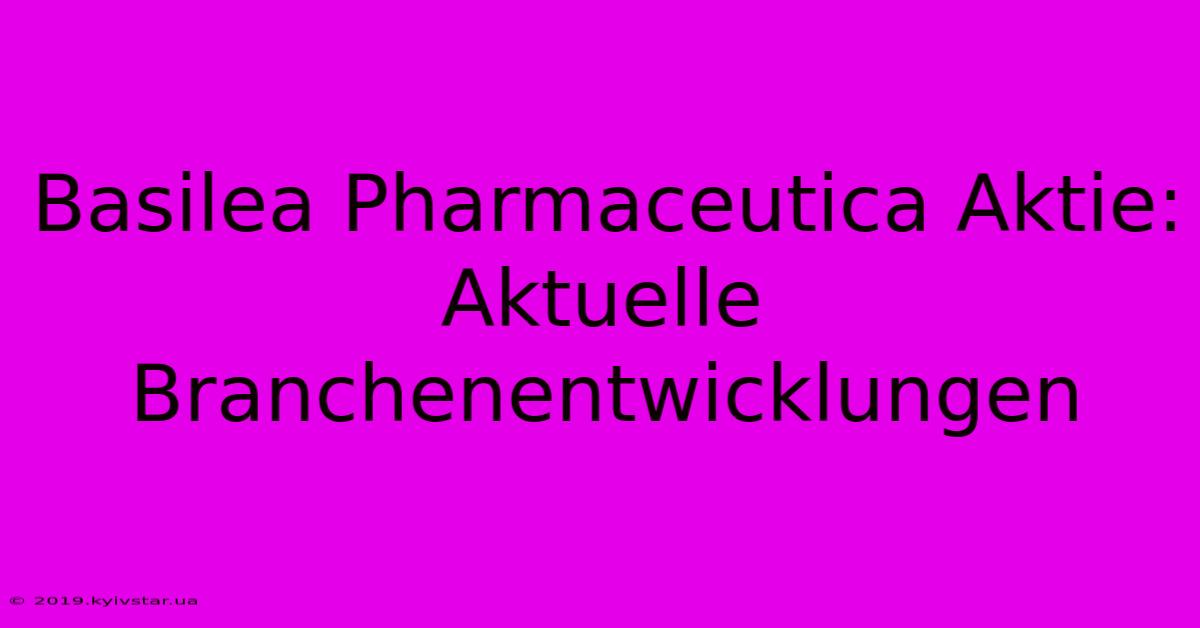 Basilea Pharmaceutica Aktie: Aktuelle Branchenentwicklungen