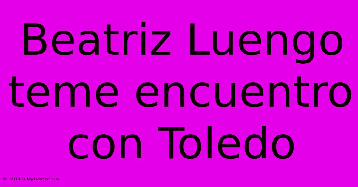 Beatriz Luengo Teme Encuentro Con Toledo