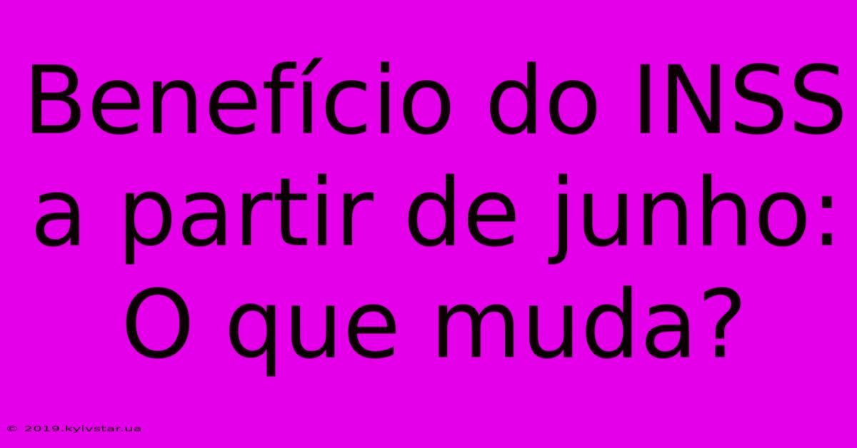 Benefício Do INSS A Partir De Junho: O Que Muda?