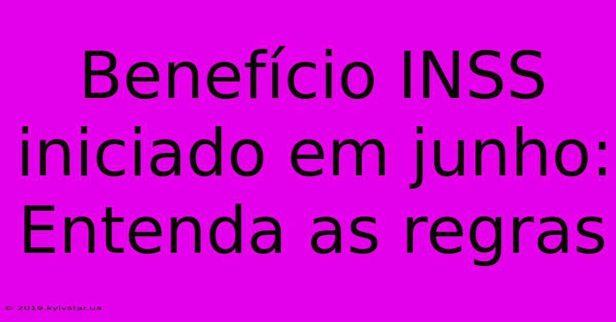 Benefício INSS Iniciado Em Junho:  Entenda As Regras