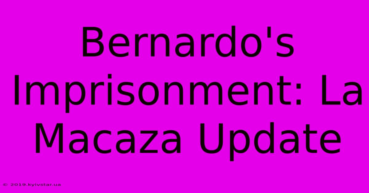 Bernardo's Imprisonment: La Macaza Update