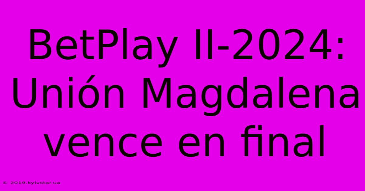 BetPlay II-2024: Unión Magdalena Vence En Final