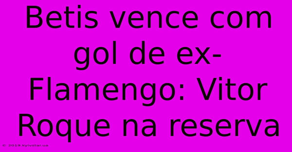 Betis Vence Com Gol De Ex-Flamengo: Vitor Roque Na Reserva