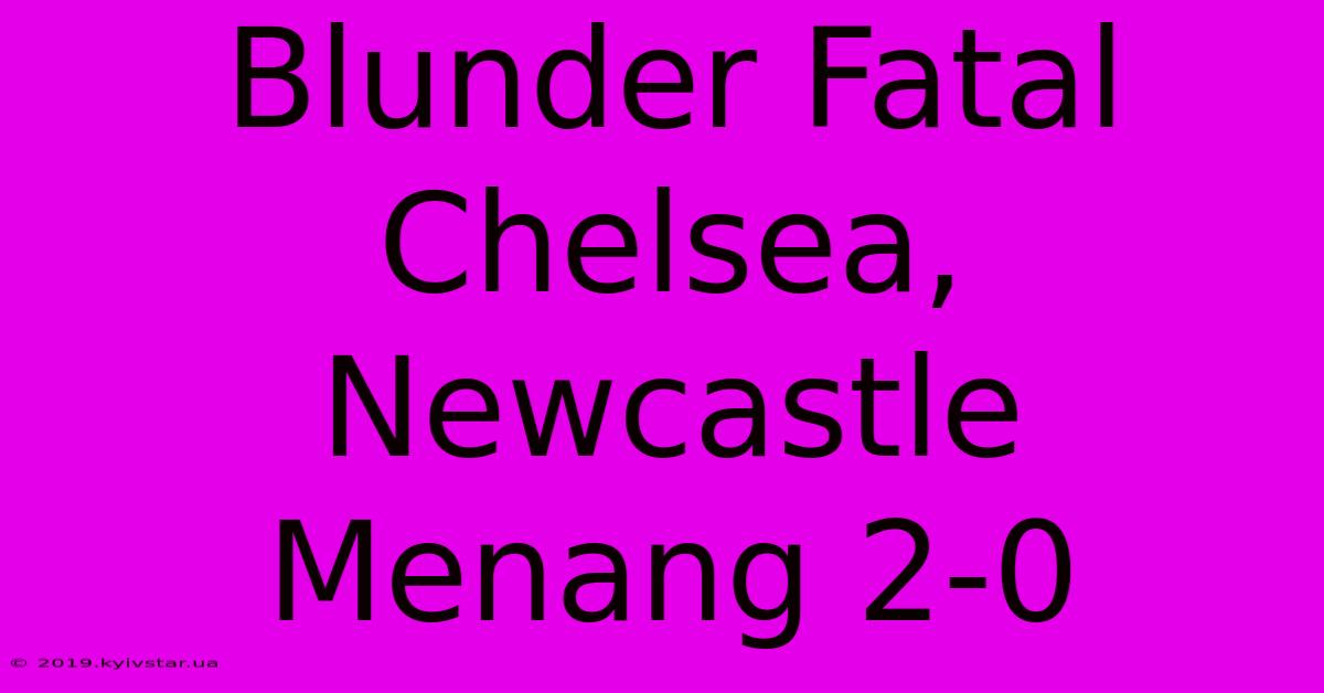 Blunder Fatal Chelsea, Newcastle Menang 2-0 