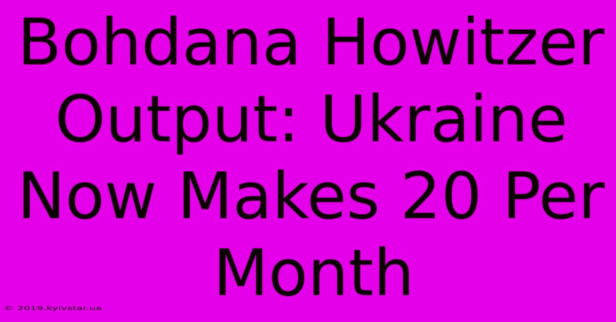 Bohdana Howitzer Output: Ukraine Now Makes 20 Per Month