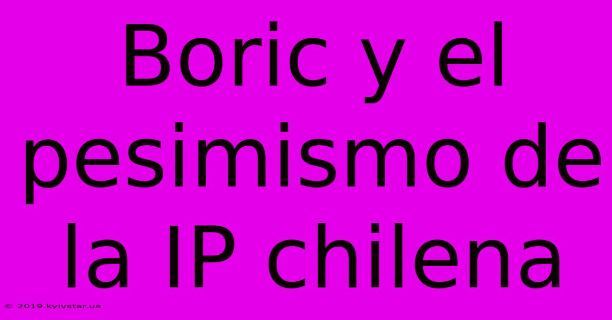 Boric Y El Pesimismo De La IP Chilena