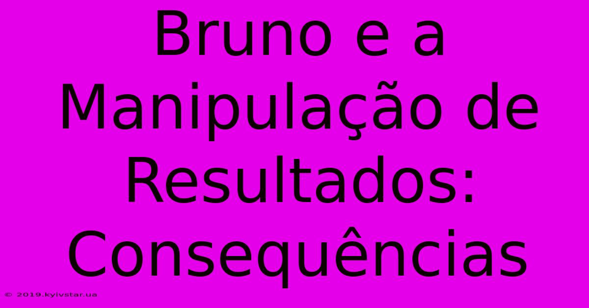 Bruno E A Manipulação De Resultados: Consequências