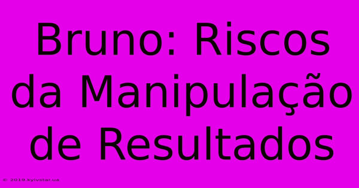 Bruno: Riscos Da Manipulação De Resultados