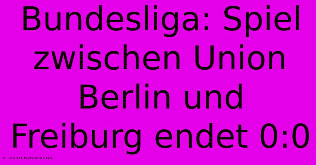 Bundesliga: Spiel Zwischen Union Berlin Und Freiburg Endet 0:0 