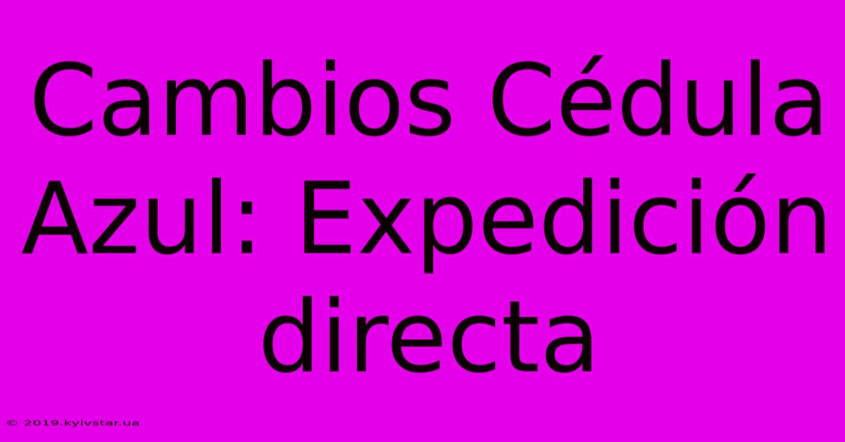 Cambios Cédula Azul: Expedición Directa