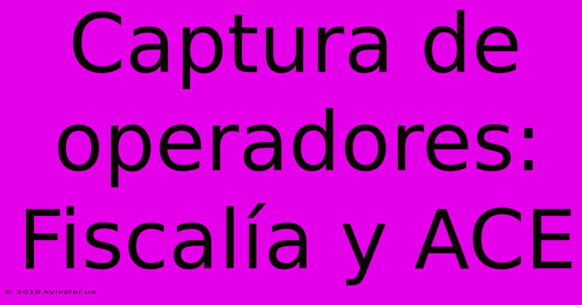 Captura De Operadores: Fiscalía Y ACE