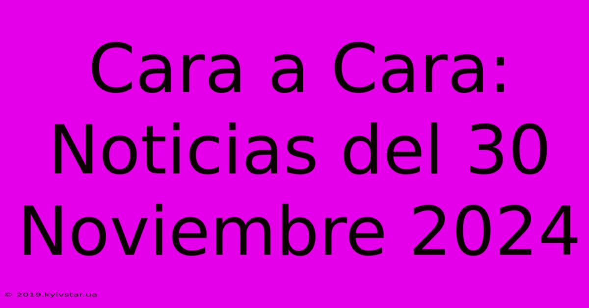 Cara A Cara: Noticias Del 30 Noviembre 2024