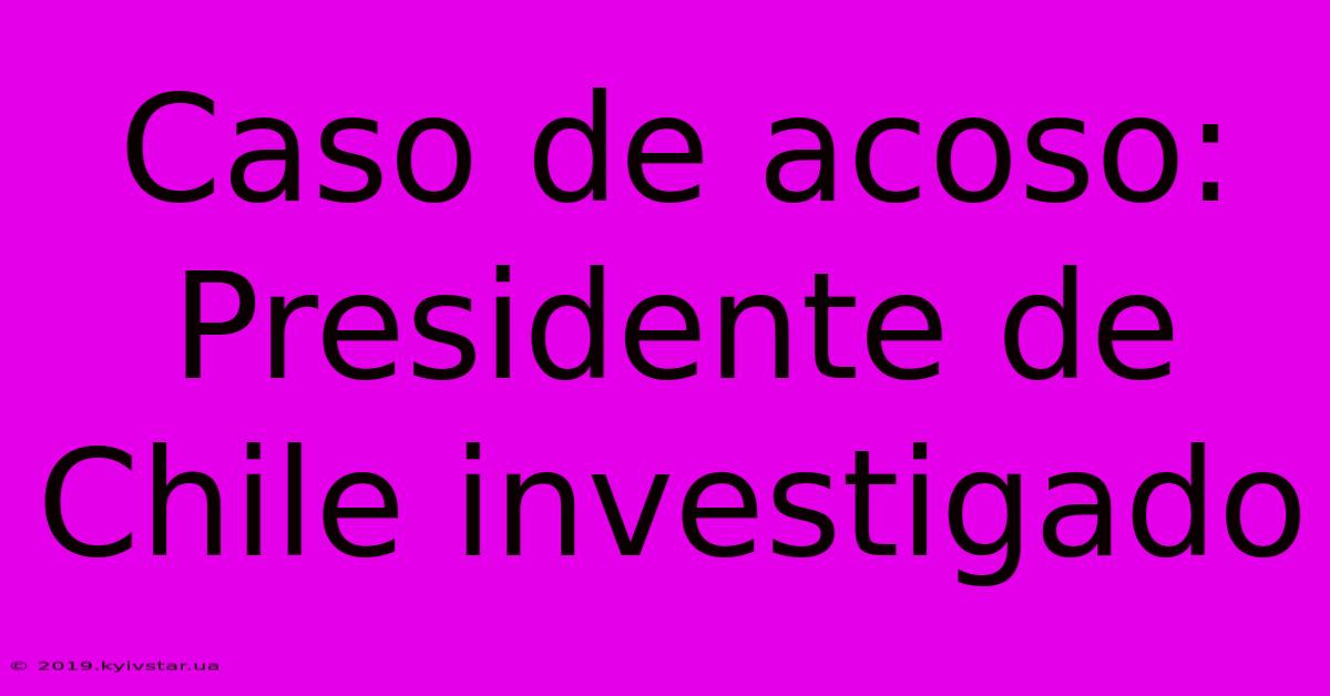 Caso De Acoso: Presidente De Chile Investigado