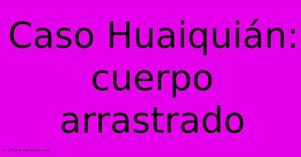 Caso Huaiquián: Cuerpo Arrastrado