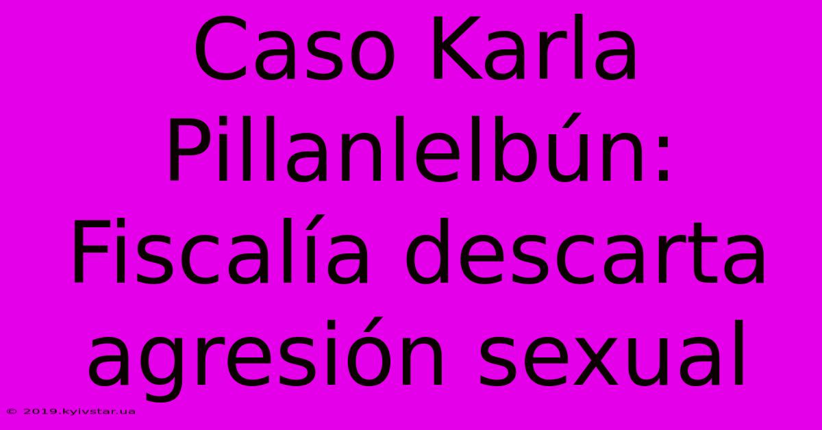 Caso Karla Pillanlelbún: Fiscalía Descarta Agresión Sexual