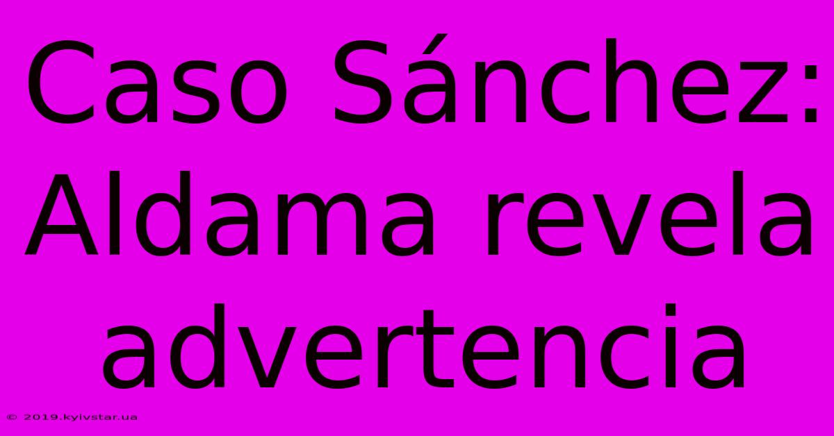 Caso Sánchez: Aldama Revela Advertencia