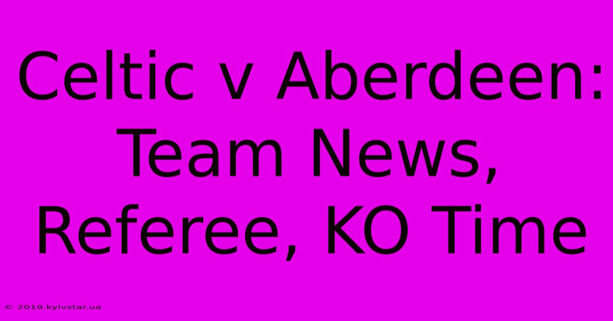 Celtic V Aberdeen: Team News, Referee, KO Time