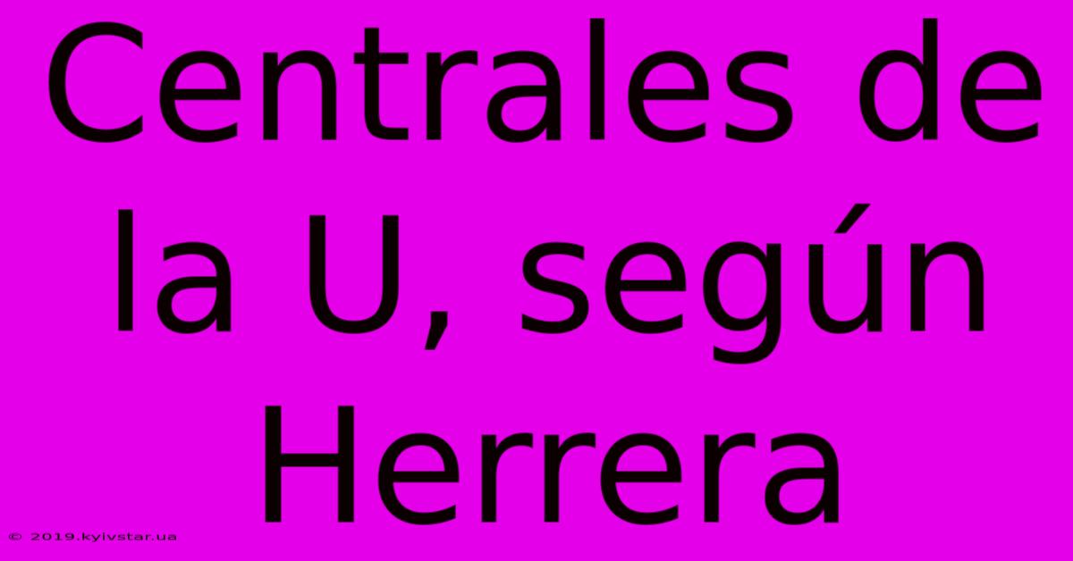 Centrales De La U, Según Herrera