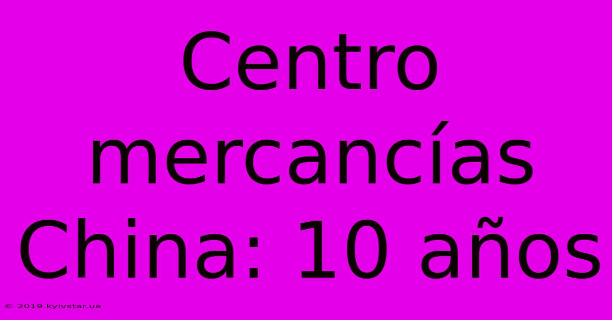 Centro Mercancías China: 10 Años