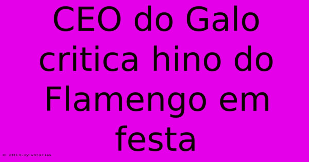 CEO Do Galo Critica Hino Do Flamengo Em Festa