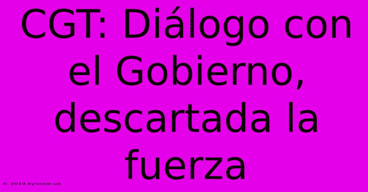 CGT: Diálogo Con El Gobierno, Descartada La Fuerza