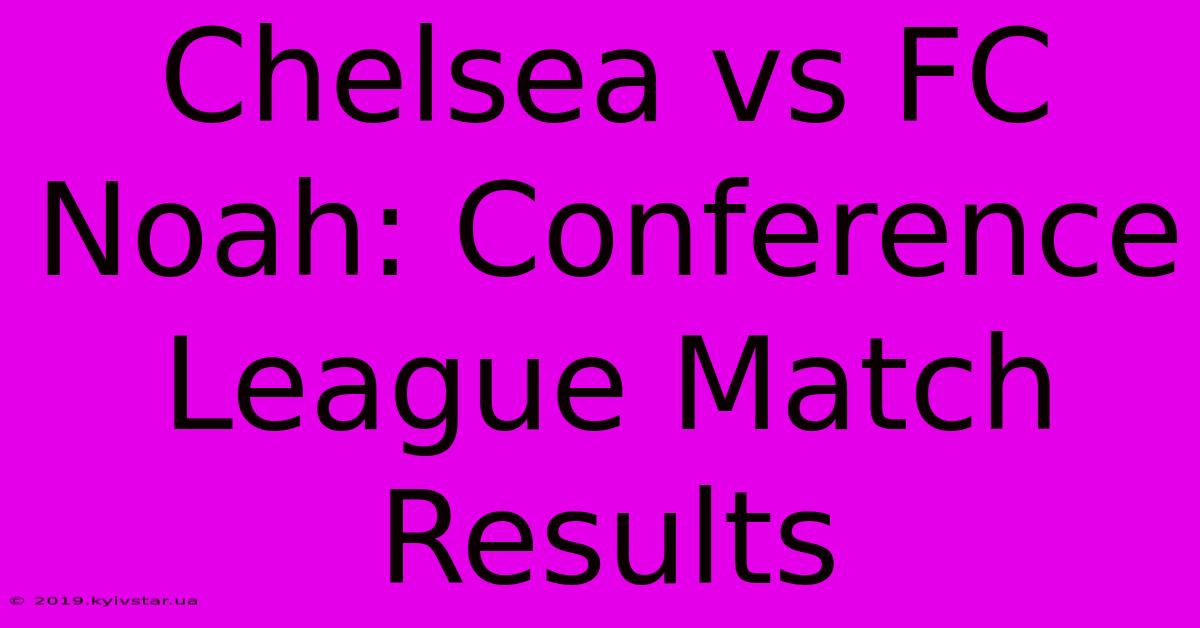 Chelsea Vs FC Noah: Conference League Match Results