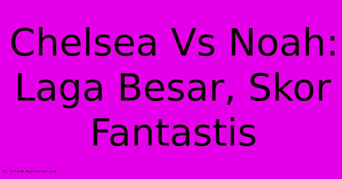 Chelsea Vs Noah: Laga Besar, Skor Fantastis