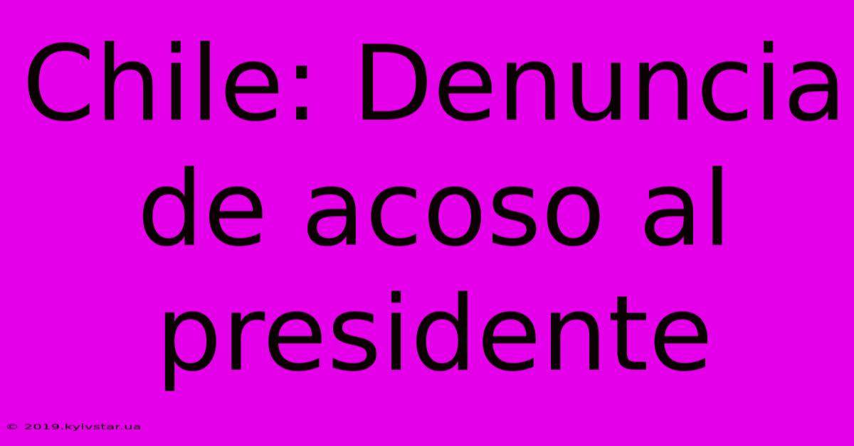 Chile: Denuncia De Acoso Al Presidente