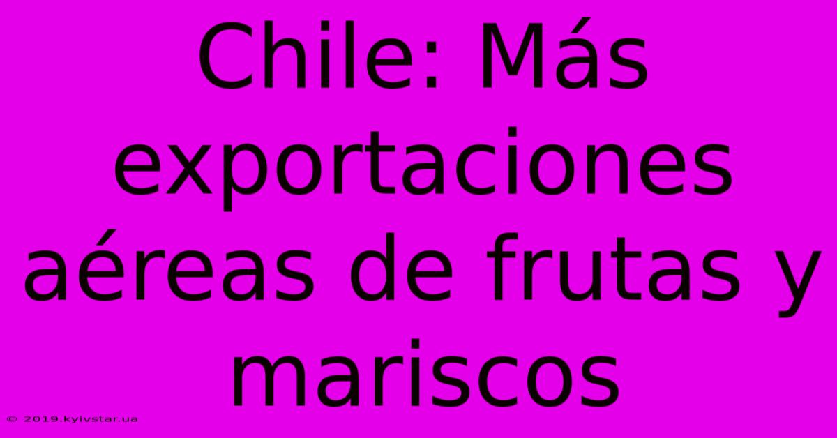 Chile: Más Exportaciones Aéreas De Frutas Y Mariscos