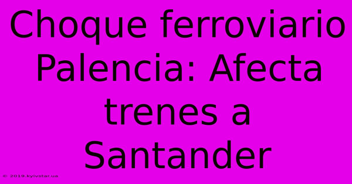 Choque Ferroviario Palencia: Afecta Trenes A Santander