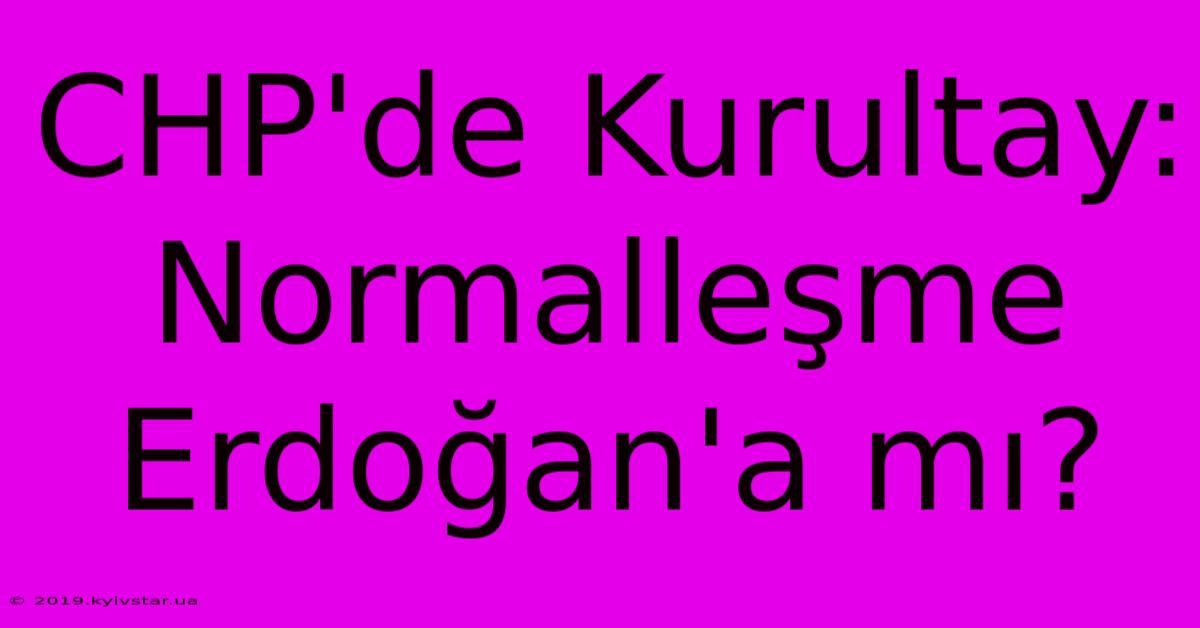 CHP'de Kurultay: Normalleşme Erdoğan'a Mı?