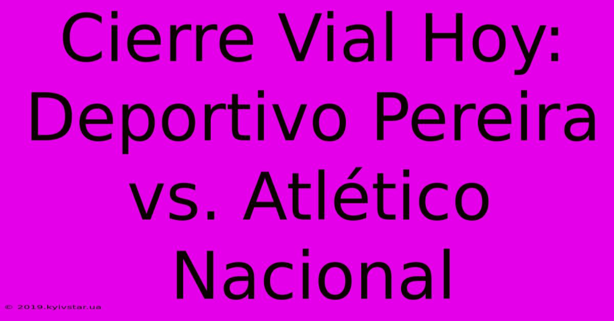 Cierre Vial Hoy: Deportivo Pereira Vs. Atlético Nacional