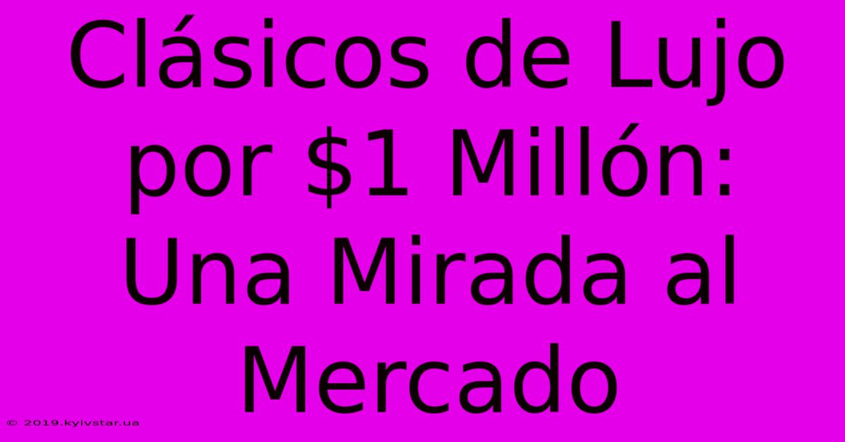 Clásicos De Lujo Por $1 Millón: Una Mirada Al Mercado