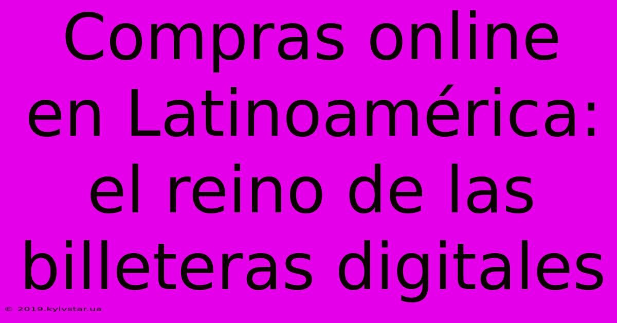 Compras Online En Latinoamérica: El Reino De Las Billeteras Digitales