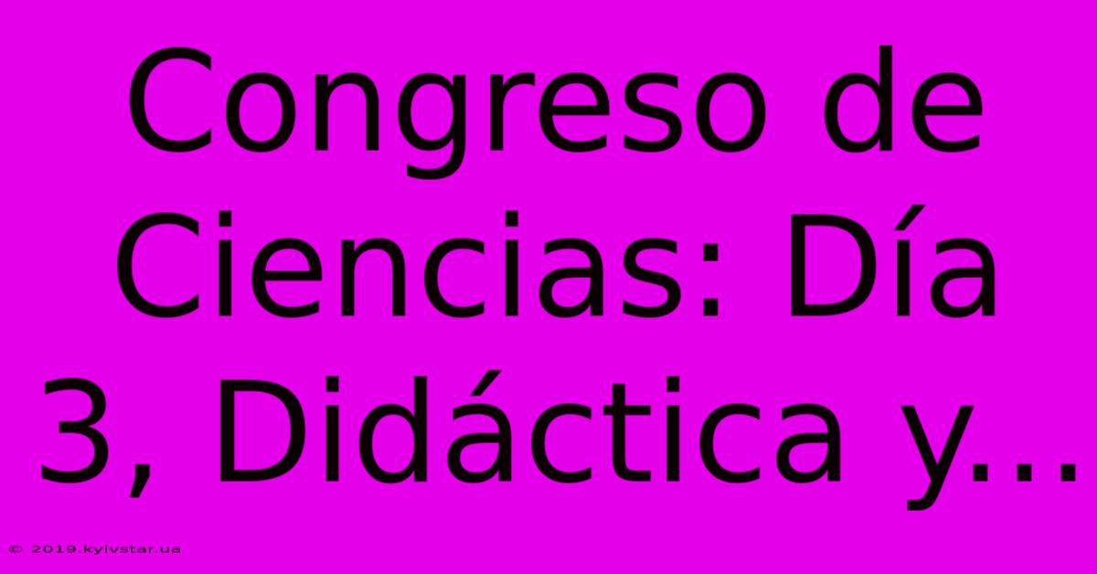 Congreso De Ciencias: Día 3, Didáctica Y...