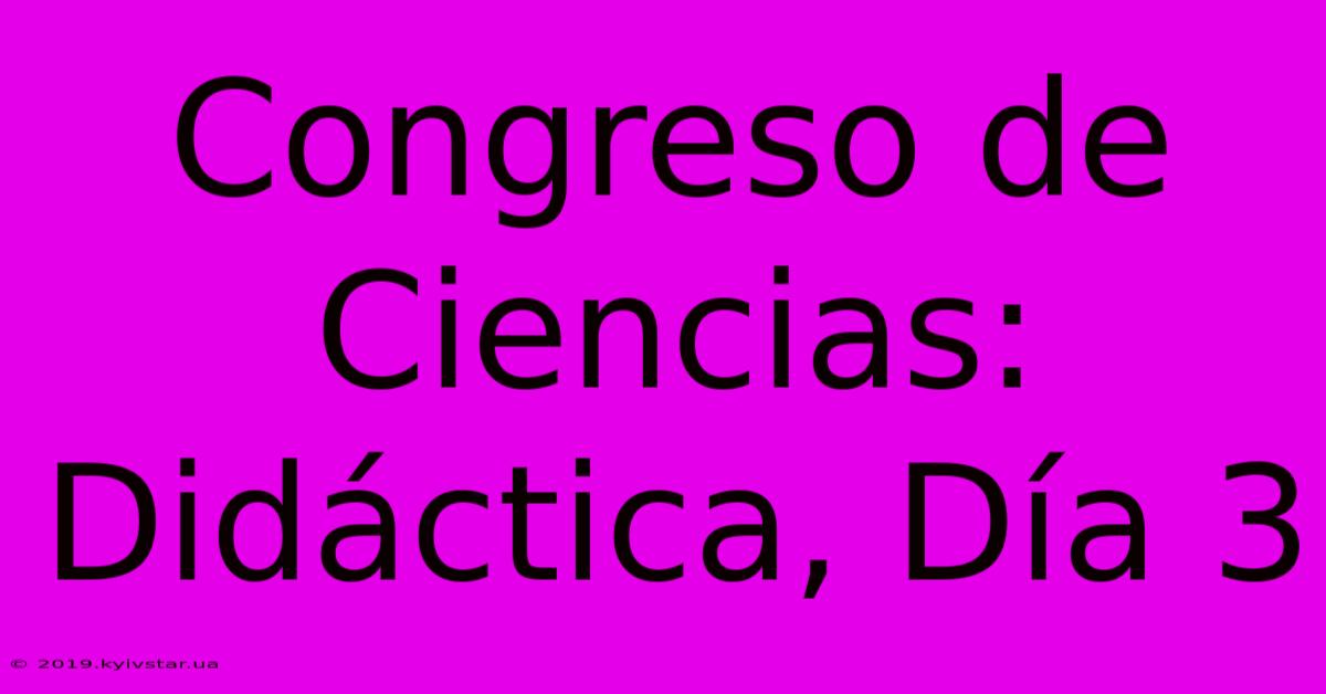 Congreso De Ciencias: Didáctica, Día 3