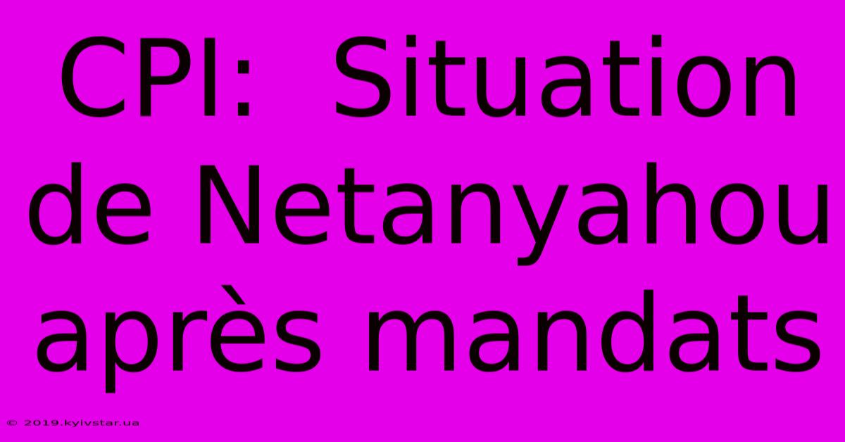 CPI:  Situation De Netanyahou Après Mandats