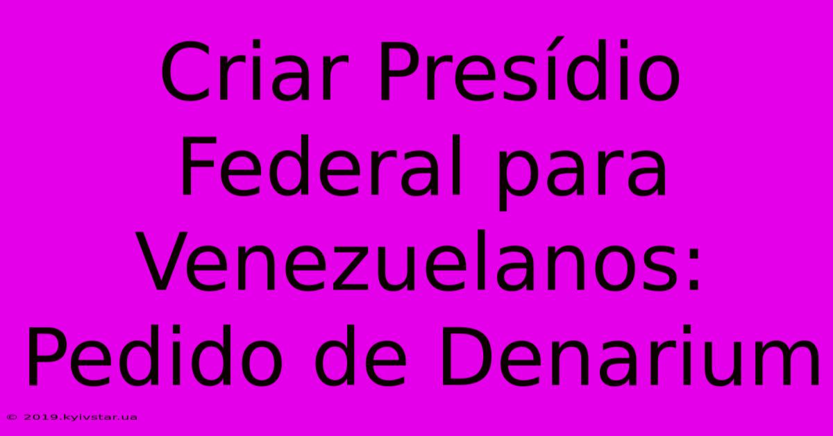 Criar Presídio Federal Para Venezuelanos: Pedido De Denarium