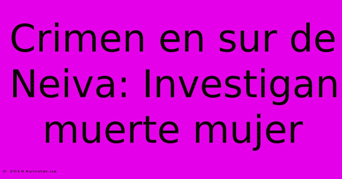 Crimen En Sur De Neiva: Investigan Muerte Mujer