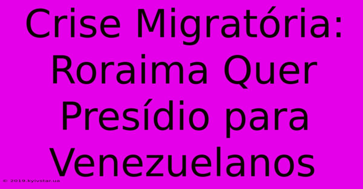 Crise Migratória: Roraima Quer Presídio Para Venezuelanos