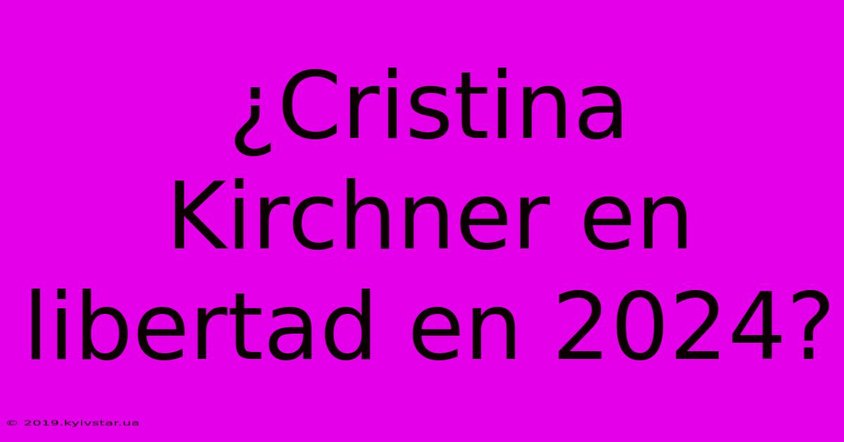 ¿Cristina Kirchner En Libertad En 2024?