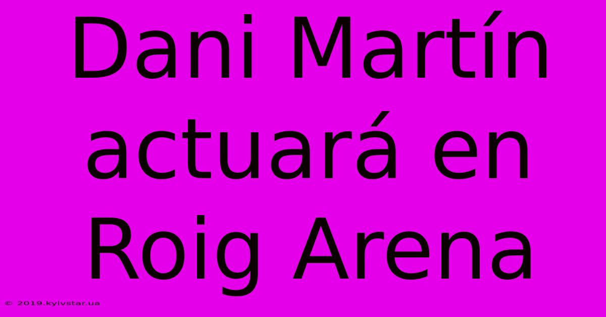 Dani Martín Actuará En Roig Arena